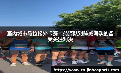 室内城市马拉松外卡赛：菏泽队对阵威海队的备受关注对决
